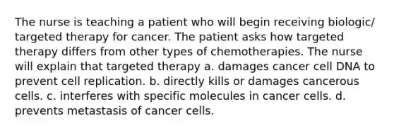 The nurse is teaching a patient who will begin receiving biologic/ targeted therapy for cancer. The patient asks how targeted therapy differs from other types of chemotherapies. The nurse will explain that targeted therapy a. damages cancer cell DNA to prevent cell replication. b. directly kills or damages cancerous cells. c. interferes with specific molecules in cancer cells. d. prevents metastasis of cancer cells.