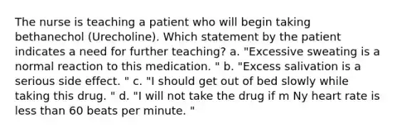 The nurse is teaching a patient who will begin taking bethanechol (Urecholine). Which statement by the patient indicates a need for further teaching? a. "Excessive sweating is a normal reaction to this medication. " b. "Excess salivation is a serious side effect. " c. "I should get out of bed slowly while taking this drug. " d. "I will not take the drug if m Ny heart rate is less than 60 beats per minute. "