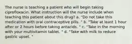 The nurse is teaching a patient who will begin taking ciprofloxacin. What instruction will the nurse include when teaching this patient about this drug? a. "Do not take this medication with oral contraceptive pills. " b. "Take at least 1 hour after or 2 hours before taking antacids. " c. "Take in the morning with your multivitamin tablet. " d. "Take with milk to reduce gastric upset. "