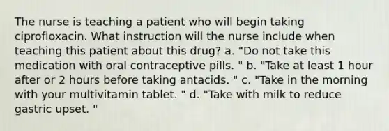 The nurse is teaching a patient who will begin taking ciprofloxacin. What instruction will the nurse include when teaching this patient about this drug? a. "Do not take this medication with oral contraceptive pills. " b. "Take at least 1 hour after or 2 hours before taking antacids. " c. "Take in the morning with your multivitamin tablet. " d. "Take with milk to reduce gastric upset. "