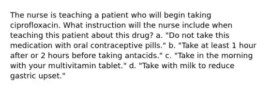 The nurse is teaching a patient who will begin taking ciprofloxacin. What instruction will the nurse include when teaching this patient about this drug? a. "Do not take this medication with oral contraceptive pills." b. "Take at least 1 hour after or 2 hours before taking antacids." c. "Take in the morning with your multivitamin tablet." d. "Take with milk to reduce gastric upset."