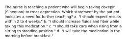 The nurse is teaching a patient who will begin taking doxepin (Sinequan) to treat depression. Which statement by the patient indicates a need for further teaching? a. "I should expect results within 2 to 4 weeks." b. "I should increase fluids and fiber while taking this medication." c. "I should take care when rising from a sitting to standing position." d. "I will take the medication in the morning before breakfast."