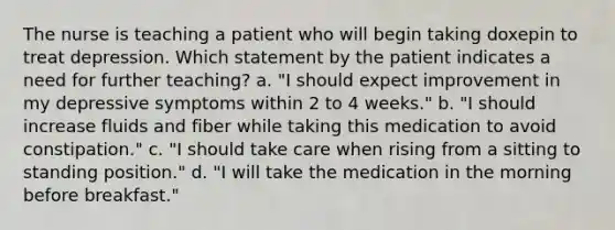 The nurse is teaching a patient who will begin taking doxepin to treat depression. Which statement by the patient indicates a need for further teaching? a. "I should expect improvement in my depressive symptoms within 2 to 4 weeks." b. "I should increase fluids and fiber while taking this medication to avoid constipation." c. "I should take care when rising from a sitting to standing position." d. "I will take the medication in the morning before breakfast."