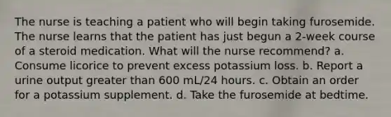 The nurse is teaching a patient who will begin taking furosemide. The nurse learns that the patient has just begun a 2-week course of a steroid medication. What will the nurse recommend? a. Consume licorice to prevent excess potassium loss. b. Report a urine output <a href='https://www.questionai.com/knowledge/ktgHnBD4o3-greater-than' class='anchor-knowledge'>greater than</a> 600 mL/24 hours. c. Obtain an order for a potassium supplement. d. Take the furosemide at bedtime.