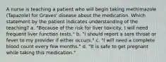 A nurse is teaching a patient who will begin taking methimazole (Tapazole) for Graves' disease about the medication. Which statement by the patient indicates understanding of the teaching? a. "Because of the risk for liver toxicity, I will need frequent liver function tests." b. "I should report a sore throat or fever to my provider if either occurs." c. "I will need a complete blood count every few months." d. "It is safe to get pregnant while taking this medication."