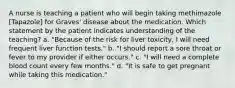 A nurse is teaching a patient who will begin taking methimazole [Tapazole] for Graves' disease about the medication. Which statement by the patient indicates understanding of the teaching? a. "Because of the risk for liver toxicity, I will need frequent liver function tests." b. "I should report a sore throat or fever to my provider if either occurs." c. "I will need a complete blood count every few months." d. "It is safe to get pregnant while taking this medication."