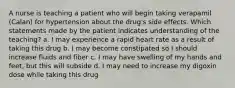 A nurse is teaching a patient who will begin taking verapamil (Calan) for hypertension about the drug's side effects. Which statements made by the patient indicates understanding of the teaching? a. I may experience a rapid heart rate as a result of taking this drug b. I may become constipated so I should increase fluids and fiber c. I may have swelling of my hands and feet, but this will subside d. I may need to increase my digoxin dose while taking this drug