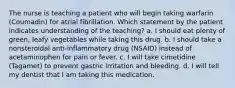 The nurse is teaching a patient who will begin taking warfarin (Coumadin) for atrial fibrillation. Which statement by the patient indicates understanding of the teaching? a. I should eat plenty of green, leafy vegetables while taking this drug. b. I should take a nonsteroidal anti-inflammatory drug (NSAID) instead of acetaminophen for pain or fever. c. I will take cimetidine (Tagamet) to prevent gastric irritation and bleeding. d. I will tell my dentist that I am taking this medication.