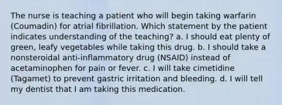 The nurse is teaching a patient who will begin taking warfarin (Coumadin) for atrial fibrillation. Which statement by the patient indicates understanding of the teaching? a. I should eat plenty of green, leafy vegetables while taking this drug. b. I should take a nonsteroidal anti-inflammatory drug (NSAID) instead of acetaminophen for pain or fever. c. I will take cimetidine (Tagamet) to prevent gastric irritation and bleeding. d. I will tell my dentist that I am taking this medication.