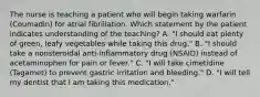 The nurse is teaching a patient who will begin taking warfarin (Coumadin) for atrial fibrillation. Which statement by the patient indicates understanding of the teaching? A. "I should eat plenty of green, leafy vegetables while taking this drug." B. "I should take a nonsteroidal anti-inflammatory drug (NSAID) instead of acetaminophen for pain or fever." C. "I will take cimetidine (Tagamet) to prevent gastric irritation and bleeding." D. "I will tell my dentist that I am taking this medication."