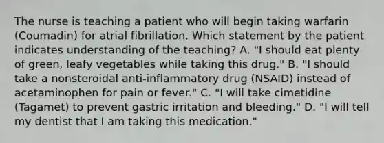 The nurse is teaching a patient who will begin taking warfarin (Coumadin) for atrial fibrillation. Which statement by the patient indicates understanding of the teaching? A. "I should eat plenty of green, leafy vegetables while taking this drug." B. "I should take a nonsteroidal anti-inflammatory drug (NSAID) instead of acetaminophen for pain or fever." C. "I will take cimetidine (Tagamet) to prevent gastric irritation and bleeding." D. "I will tell my dentist that I am taking this medication."