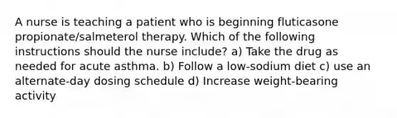 A nurse is teaching a patient who is beginning fluticasone propionate/salmeterol therapy. Which of the following instructions should the nurse include? a) Take the drug as needed for acute asthma. b) Follow a low-sodium diet c) use an alternate-day dosing schedule d) Increase weight-bearing activity