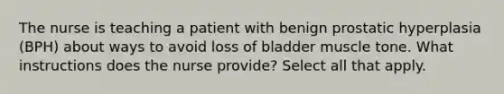 The nurse is teaching a patient with benign prostatic hyperplasia (BPH) about ways to avoid loss of bladder muscle tone. What instructions does the nurse provide? Select all that apply.