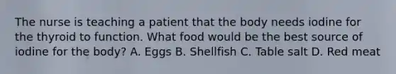 The nurse is teaching a patient that the body needs iodine for the thyroid to function. What food would be the best source of iodine for the body? A. Eggs B. Shellfish C. Table salt D. Red meat