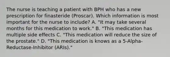 The nurse is teaching a patient with BPH who has a new prescription for finasteride (Proscar). Which information is most important for the nurse to include? A. "It may take several months for this medication to work." B. "This medication has multiple side effects C. "This medication will reduce the size of the prostate." D. "This medication is knows as a 5-Alpha-Reductase-Inhibitor (ARIs)."