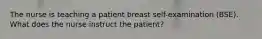 The nurse is teaching a patient breast self-examination (BSE). What does the nurse instruct the patient?