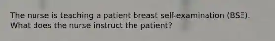 The nurse is teaching a patient breast self-examination (BSE). What does the nurse instruct the patient?