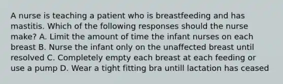 A nurse is teaching a patient who is breastfeeding and has mastitis. Which of the following responses should the nurse make? A. Limit the amount of time the infant nurses on each breast B. Nurse the infant only on the unaffected breast until resolved C. Completely empty each breast at each feeding or use a pump D. Wear a tight fitting bra untill lactation has ceased