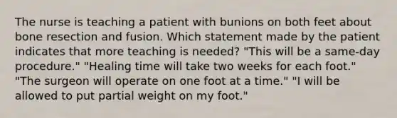 The nurse is teaching a patient with bunions on both feet about bone resection and fusion. Which statement made by the patient indicates that more teaching is needed? "This will be a same-day procedure." "Healing time will take two weeks for each foot." "The surgeon will operate on one foot at a time." "I will be allowed to put partial weight on my foot."