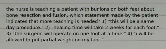 the nurse is teaching a patient with bunions on both feet about bone resection and fusion. which statement made by the patient indicates that more teaching is needed? 1) "this will be a same-day procedure." 2) "healing time will take 2 weeks for each foot." 3) "the surgeon will operate on one foot at a time." 4) "i will be allowed to put partial weight on my foot."