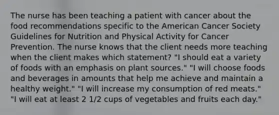 The nurse has been teaching a patient with cancer about the food recommendations specific to the American Cancer Society Guidelines for Nutrition and Physical Activity for Cancer Prevention. The nurse knows that the client needs more teaching when the client makes which statement? "I should eat a variety of foods with an emphasis on plant sources." "I will choose foods and beverages in amounts that help me achieve and maintain a healthy weight." "I will increase my consumption of red meats." "I will eat at least 2 1/2 cups of vegetables and fruits each day."