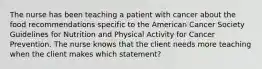 The nurse has been teaching a patient with cancer about the food recommendations specific to the American Cancer Society Guidelines for Nutrition and Physical Activity for Cancer Prevention. The nurse knows that the client needs more teaching when the client makes which statement?