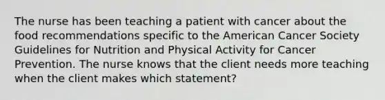 The nurse has been teaching a patient with cancer about the food recommendations specific to the American Cancer Society Guidelines for Nutrition and Physical Activity for Cancer Prevention. The nurse knows that the client needs more teaching when the client makes which statement?