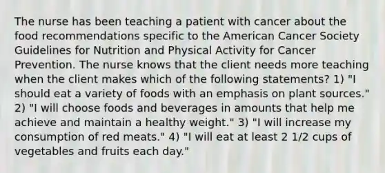 The nurse has been teaching a patient with cancer about the food recommendations specific to the American Cancer Society Guidelines for Nutrition and Physical Activity for Cancer Prevention. The nurse knows that the client needs more teaching when the client makes which of the following statements? 1) "I should eat a variety of foods with an emphasis on plant sources." 2) "I will choose foods and beverages in amounts that help me achieve and maintain a healthy weight." 3) "I will increase my consumption of red meats." 4) "I will eat at least 2 1/2 cups of vegetables and fruits each day."