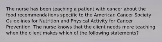 The nurse has been teaching a patient with cancer about the food recommendations specific to the American Cancer Society Guidelines for Nutrition and Physical Activity for Cancer Prevention. The nurse knows that the client needs more teaching when the client makes which of the following statements?