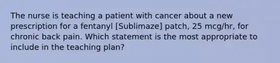 The nurse is teaching a patient with cancer about a new prescription for a fentanyl [Sublimaze] patch, 25 mcg/hr, for chronic back pain. Which statement is the most appropriate to include in the teaching plan?