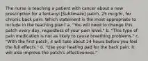 The nurse is teaching a patient with cancer about a new prescription for a fentanyl [Sublimaze] patch, 25 mcg/hr, for chronic back pain. Which statement is the most appropriate to include in the teaching plan? a. "You will need to change this patch every day, regardless of your pain level." b. "This type of pain medication is not as likely to cause breathing problems." c. "With the first patch, it will take about 24 hours before you feel the full effects." d. "Use your heating pad for the back pain. It will also improve the patch's effectiveness."