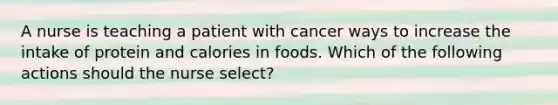 A nurse is teaching a patient with cancer ways to increase the intake of protein and calories in foods. Which of the following actions should the nurse select?