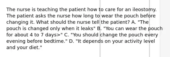 The nurse is teaching the patient how to care for an ileostomy. The patient asks the nurse how long to wear the pouch before changing it. What should the nurse tell the patient? A. "The pouch is changed only when it leaks" B. "You can wear the pouch for about 4 to 7 days>" C. "You should change the pouch every evening before bedtime." D. "It depends on your activity level and your diet."