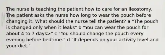 The nurse is teaching the patient how to care for an ileostomy. The patient asks the nurse how long to wear the pouch before changing it. What should the nurse tell the patient? a "The pouch is changed only when it leaks" b "You can wear the pouch for about 4 to 7 days>" c "You should change the pouch every evening before bedtime." d "It depends on your activity level and your diet."