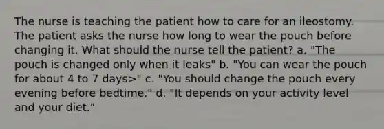 The nurse is teaching the patient how to care for an ileostomy. The patient asks the nurse how long to wear the pouch before changing it. What should the nurse tell the patient? a. "The pouch is changed only when it leaks" b. "You can wear the pouch for about 4 to 7 days>" c. "You should change the pouch every evening before bedtime." d. "It depends on your activity level and your diet."