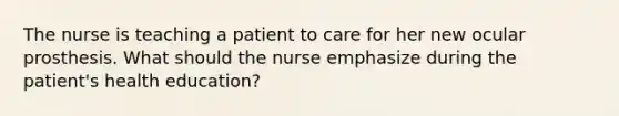 The nurse is teaching a patient to care for her new ocular prosthesis. What should the nurse emphasize during the patient's health education?