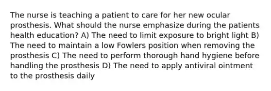 The nurse is teaching a patient to care for her new ocular prosthesis. What should the nurse emphasize during the patients health education? A) The need to limit exposure to bright light B) The need to maintain a low Fowlers position when removing the prosthesis C) The need to perform thorough hand hygiene before handling the prosthesis D) The need to apply antiviral ointment to the prosthesis daily