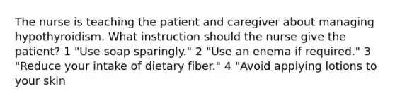 The nurse is teaching the patient and caregiver about managing hypothyroidism. What instruction should the nurse give the patient? 1 "Use soap sparingly." 2 "Use an enema if required." 3 "Reduce your intake of dietary fiber." 4 "Avoid applying lotions to your skin