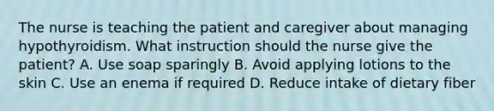 The nurse is teaching the patient and caregiver about managing hypothyroidism. What instruction should the nurse give the patient? A. Use soap sparingly B. Avoid applying lotions to the skin C. Use an enema if required D. Reduce intake of dietary fiber