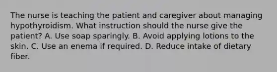 The nurse is teaching the patient and caregiver about managing hypothyroidism. What instruction should the nurse give the patient? A. Use soap sparingly. B. Avoid applying lotions to the skin. C. Use an enema if required. D. Reduce intake of dietary fiber.