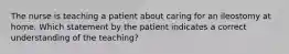 The nurse is teaching a patient about caring for an ileostomy at home. Which statement by the patient indicates a correct understanding of the teaching?