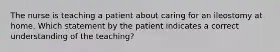 The nurse is teaching a patient about caring for an ileostomy at home. Which statement by the patient indicates a correct understanding of the teaching?