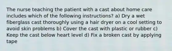 The nurse teaching the patient with a cast about home care includes which of the following instructions? a) Dry a wet fiberglass cast thoroughly using a hair dryer on a cool setting to avoid skin problems b) Cover the cast with plastic or rubber c) Keep the cast below heart level d) Fix a broken cast by applying tape