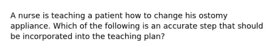 A nurse is teaching a patient how to change his ostomy appliance. Which of the following is an accurate step that should be incorporated into the teaching plan?