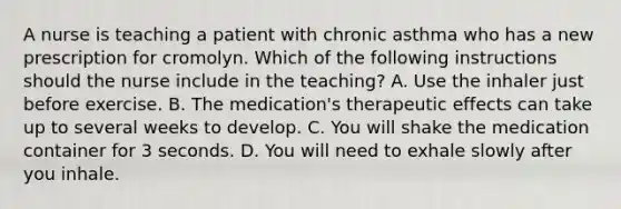 A nurse is teaching a patient with chronic asthma who has a new prescription for cromolyn. Which of the following instructions should the nurse include in the teaching? A. Use the inhaler just before exercise. B. The medication's therapeutic effects can take up to several weeks to develop. C. You will shake the medication container for 3 seconds. D. You will need to exhale slowly after you inhale.