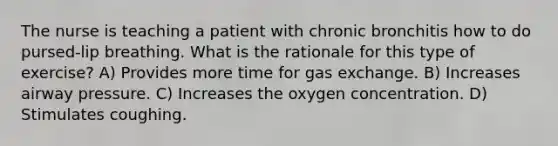 The nurse is teaching a patient with chronic bronchitis how to do pursed-lip breathing. What is the rationale for this type of exercise? A) Provides more time for gas exchange. B) Increases airway pressure. C) Increases the oxygen concentration. D) Stimulates coughing.