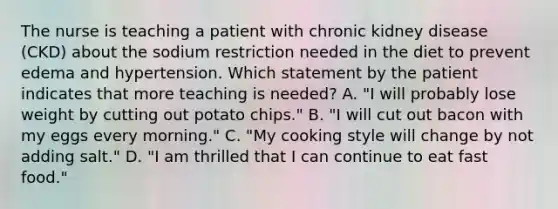 The nurse is teaching a patient with chronic kidney disease (CKD) about the sodium restriction needed in the diet to prevent edema and hypertension. Which statement by the patient indicates that more teaching is needed? A. "I will probably lose weight by cutting out potato chips." B. "I will cut out bacon with my eggs every morning." C. "My cooking style will change by not adding salt." D. "I am thrilled that I can continue to eat fast food."