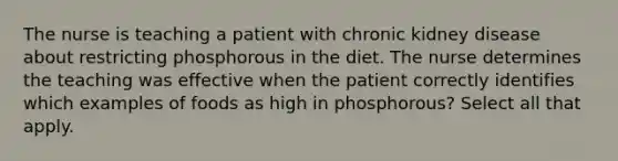 The nurse is teaching a patient with chronic kidney disease about restricting phosphorous in the diet. The nurse determines the teaching was effective when the patient correctly identifies which examples of foods as high in phosphorous? Select all that apply.