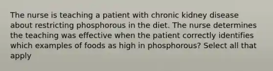 The nurse is teaching a patient with chronic kidney disease about restricting phosphorous in the diet. The nurse determines the teaching was effective when the patient correctly identifies which examples of foods as high in phosphorous? Select all that apply