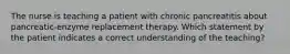 The nurse is teaching a patient with chronic pancreatitis about pancreatic-enzyme replacement therapy. Which statement by the patient indicates a correct understanding of the teaching?